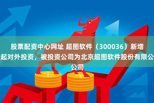股票配资中心网址 超图软件（300036）新增一起对外投资，被投资公司为北京超图软件股份有限公司