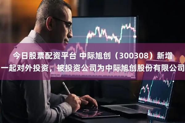 今日股票配资平台 中际旭创（300308）新增一起对外投资，被投资公司为中际旭创股份有限公司