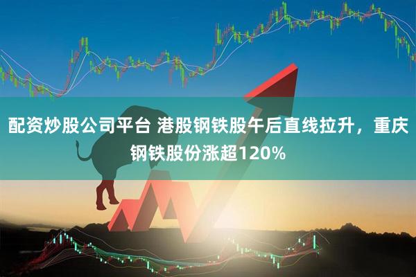 配资炒股公司平台 港股钢铁股午后直线拉升，重庆钢铁股份涨超120%