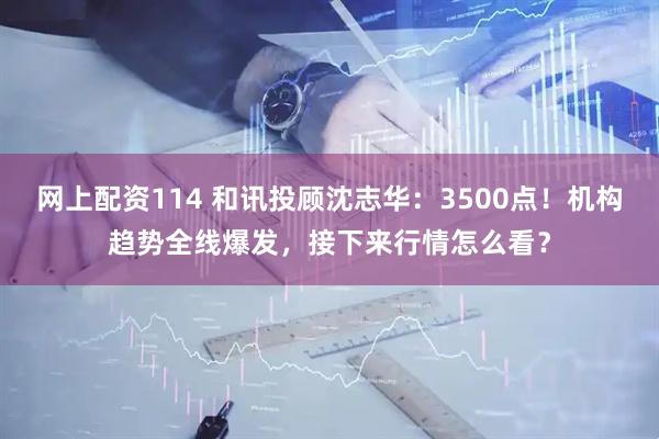 网上配资114 和讯投顾沈志华：3500点！机构趋势全线爆发，接下来行情怎么看？