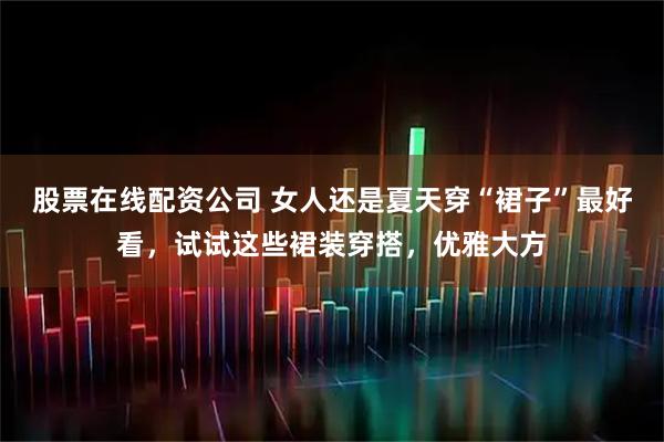 股票在线配资公司 女人还是夏天穿“裙子”最好看，试试这些裙装穿搭，优雅大方