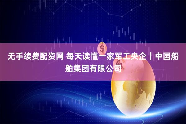 无手续费配资网 每天读懂一家军工央企｜中国船舶集团有限公司