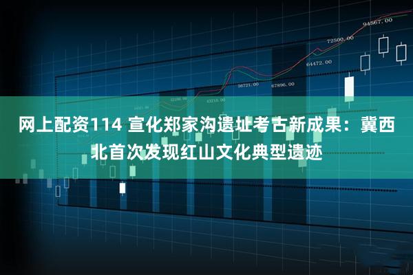 网上配资114 宣化郑家沟遗址考古新成果：冀西北首次发现红山文化典型遗迹