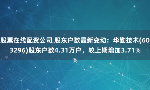 股票在线配资公司 股东户数最新变动：华勤技术(603296)股东户数4.31万户，较上期增加3.71%